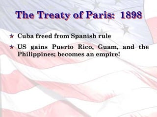 The Treaty of Paris: 1898
Cuba freed from Spanish rule
US gains Puerto Rico, Guam, and the
Philippines; becomes an empire!
 