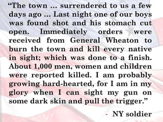“The town … surrendered to us a few
days ago … Last night one of our boys
was found shot and his stomach cut
open. Immediately orders were
received from General Wheaton to
burn the town and kill every native
in sight; which was done to a finish.
About 1,000 men, women and children
were reported killed. I am probably
growing hard-hearted, for I am in my
glory when I can sight my gun on
some dark skin and pull the trigger.”
- NY soldier
 