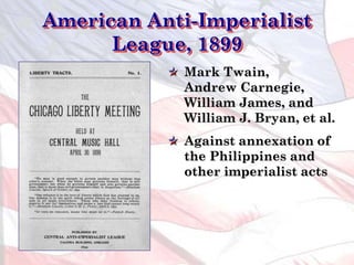American Anti-Imperialist
League, 1899
Mark Twain,
Andrew Carnegie,
William James, and
William J. Bryan, et al.
Against annexation of
the Philippines and
other imperialist acts
 