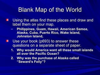 Blank Map of the World
Using the atlas find these places and draw and
label them on your map.
–   Philippines, Guam, Hawaii, American Samoa,
    Alaska, Cuba, Puerto Rico, Wake Island,
    Johnston Island,
Use your book (p693) to answer these
questions on a separate sheet of paper.
1. Why would America want all these small islands
   all over the Pacific Ocean?
2. Why was the purchase of Alaska called
   “Seward’s Folly”?
 