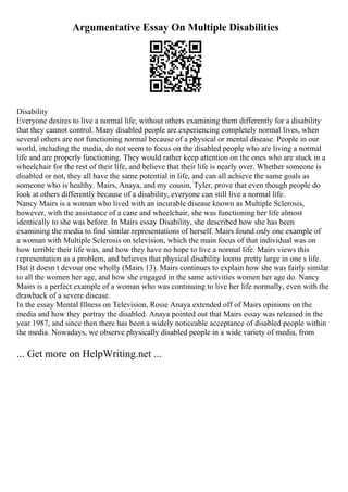 Argumentative Essay On Multiple Disabilities
Disability
Everyone desires to live a normal life, without others examining them differently for a disability
that they cannot control. Many disabled people are experiencing completely normal lives, when
several others are not functioning normal because of a physical or mental disease. People in our
world, including the media, do not seem to focus on the disabled people who are living a normal
life and are properly functioning. They would rather keep attention on the ones who are stuck in a
wheelchair for the rest of their life, and believe that their life is nearly over. Whether someone is
disabled or not, they all have the same potential in life, and can all achieve the same goals as
someone who is healthy. Mairs, Anaya, and my cousin, Tyler, prove that even though people do
look at others differently because of a disability, everyone can still live a normal life.
Nancy Mairs is a woman who lived with an incurable disease known as Multiple Sclerosis,
however, with the assistance of a cane and wheelchair, she was functioning her life almost
identically to she was before. In Mairs essay Disability, she described how she has been
examining the media to find similar representations of herself. Mairs found only one example of
a woman with Multiple Sclerosis on television, which the main focus of that individual was on
how terrible their life was, and how they have no hope to live a normal life. Mairs views this
representation as a problem, and believes that physical disability looms pretty large in one s life.
But it doesn t devour one wholly (Mairs 13). Mairs continues to explain how she was fairly similar
to all the women her age, and how she engaged in the same activities women her age do. Nancy
Mairs is a perfect example of a woman who was continuing to live her life normally, even with the
drawback of a severe disease.
In the essay Mental Illness on Television, Rosie Anaya extended off of Mairs opinions on the
media and how they portray the disabled. Anaya pointed out that Mairs essay was released in the
year 1987, and since then there has been a widely noticeable acceptance of disabled people within
the media. Nowadays, we observe physically disabled people in a wide variety of media, from
... Get more on HelpWriting.net ...
 