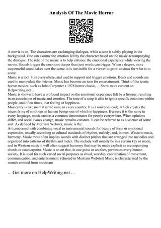 Analysis Of The Movie Horror
A movie is on. The characters are exchanging dialogue, while a tune is subtly playing in the
background. One can assume the emotion felt by the character based on the music accompanying
the dialogue. The role of the music is to help enhance the emotional experience while viewing the
movie. Sounds trigger the emotions deeper than just words can trigger. When a deeper, more
suspenseful sound takes over the scene, it is inevitable for a viewer to grow anxious for what is to
come.
Music is a tool. It is everywhere, and used to support and trigger emotions. Beats and sounds are
used to manipulate the listener. Music has become an icon for entertainment. Think of the iconic
horror movies, such as John Carpenter s 1978 horror classic, ... Show more content on
Helpwriting.net ...
Music is shown to have a profound impact on the emotional experience felt by a listener, resulting
in an association of music and emotion. The tone of a song is able to ignite specific emotions within
people, and often times, that feeling of happiness.
Musicality is like math it is the same in every country. It is a universal code, which creates the
intensifying of emotions in human beings one of which is happiness. Because it is the same in
every language, music creates a common denominator for people everywhere. When opinions
differ, and social issues change, music remains constant. It can be referred to as a science of some
sort. As defined by Merriam Webster, music is the:
Art concerned with combining vocal or instrumental sounds for beauty of form or emotional
expression, usually according to cultural standards of rhythm, melody, and, in most Western music,
harmony. Music most often implies sounds with distinct pitches that are arranged into melodies and
organized into patterns of rhythm and meter. The melody will usually be in a certain key or mode,
and in Western music it will often suggest harmony that may be made explicit as accompanying
chords or counterpoint. Music is an art that, in one guise or another, permeates every human
society. It is used for such varied social purposes as ritual, worship, coordination of movement,
communication, and entertainment. (Quoted in Merriam Webster) Music is characterized by the
sounds emitted from musicians
... Get more on HelpWriting.net ...
 