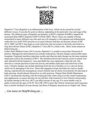 Hepatitis C Essay
Hepatitis C Virus Hepatitis is an inflammation of the liver, which can be caused by several
different viruses. It can also be acute or chronic, depending on the particular virus and stage of the
disease. The different types of hepatitis are hepatitis A (HAV), hepatitis B (HBV), hepatitis B
associated delta (HDV), hepatitis C(HCV) (Porth 2005). These viruses are capable of being
transmitted in many different ways but each one will instigate a viral response and inflammation
within the liver itself. HAV presents as an acute infection and does not become chronic (CDC
2011). HBV and HCV may begin as acute infections, but can remain in the body and result in a
long term chronic illness (CDC). Hepatitis C Virus (HCV), which is the... Show more content on
Helpwriting.net ...
Cedars Sinai Medical Center (2011) asserts, Hepatitis C is curable in more than 50 percent of
patients. Management and treatment can include medications, lifestyle changes and possible organ
transplant. Pegylated interferon injections weekly and ribavirin daily therapy are the most common
medication used in the treatment of HCV. The interferon boosts the immune system to attack liver
cells infected with the hepatitis C virus and inhibit the virus replication within the cell. The
ribavirin is a broad spectrum of antiviral activity and inhibits replication and infectivity of the
virus. Lifestyle changes can include abstaining from the use of alcohol, as it is a proven factor,
which can be damaging to the liver. Those that engaging in high risk behaviors such as needle
sharing, unprotected non monogamous sexual relations and un sterile environments for tattooing or
body piercing, should educate themselves on safer practices. Oregon State Health Department
(2011), recommends checking with the treating provider when using over the counter medications
and supplements, to ensure that they do not interfere with treatment or liver function and possibly
do further damage to the liver. HCV can affect anyone of any age. It is most notably seen in
adults in between the ages of 20 39. The CDC (2011) notes that African Americans and Caucasians
have a similar incidence of acute disease, but those of Hispanic descent are at a higher risk. Those
... Get more on HelpWriting.net ...
 
