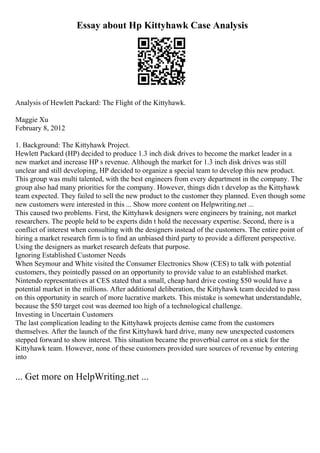 Essay about Hp Kittyhawk Case Analysis
Analysis of Hewlett Packard: The Flight of the Kittyhawk.
Maggie Xu
February 8, 2012
1. Background: The Kittyhawk Project.
Hewlett Packard (HP) decided to produce 1.3 inch disk drives to become the market leader in a
new market and increase HP s revenue. Although the market for 1.3 inch disk drives was still
unclear and still developing, HP decided to organize a special team to develop this new product.
This group was multi talented, with the best engineers from every department in the company. The
group also had many priorities for the company. However, things didn t develop as the Kittyhawk
team expected. They failed to sell the new product to the customer they planned. Even though some
new customers were interested in this ... Show more content on Helpwriting.net ...
This caused two problems. First, the Kittyhawk designers were engineers by training, not market
researchers. The people held to be experts didn t hold the necessary expertise. Second, there is a
conflict of interest when consulting with the designers instead of the customers. The entire point of
hiring a market research firm is to find an unbiased third party to provide a different perspective.
Using the designers as market research defeats that purpose.
Ignoring Established Customer Needs
When Seymour and White visited the Consumer Electronics Show (CES) to talk with potential
customers, they pointedly passed on an opportunity to provide value to an established market.
Nintendo representatives at CES stated that a small, cheap hard drive costing $50 would have a
potential market in the millions. After additional deliberation, the Kittyhawk team decided to pass
on this opportunity in search of more lucrative markets. This mistake is somewhat understandable,
because the $50 target cost was deemed too high of a technological challenge.
Investing in Uncertain Customers
The last complication leading to the Kittyhawk projects demise came from the customers
themselves. After the launch of the first Kittyhawk hard drive, many new unexpected customers
stepped forward to show interest. This situation became the proverbial carrot on a stick for the
Kittyhawk team. However, none of these customers provided sure sources of revenue by entering
into
... Get more on HelpWriting.net ...
 