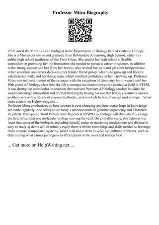 Professor Mitra Biography
Professor Raka Mitra is a cell biologist in the Department of Biology here at Carleton College.
She is a Minnesota native and graduate from Robinsdale Armstrong High School, which is a
public high school northwest of the Twin Cities. She credits her high school s flexible
curriculum in providing her the foundation she needed to pursue a career in science, in addition
to the strong support she had from her family, who wished her well and gave her independence
in her academic and career decisions; her female friend group, whom she grew up and became
valedictorian with; and her dance team, which instilled confidence in her. Growing up, Professor
Mitra was inclined to most of the sciences with the exception of chemistry but it wasn t until her
10th grade AP biology class that she felt a stronger inclination towards a particular field in STEM.
It was during the unorthodox instruction she received from her AP biology teacher in which he
would encourage innovation and critical thinking by having her and her fellow classmates answer
problem sets with a library of science textbooks, and in which he would assign oral biology... Show
more content on Helpwriting.net ...
Professor Mitra emphasizes on how science is ever changing and how major leaps in knowledge
are made regularly. She believes the today s advancements in genome sequencing and Clustered
Regularly Interspaced Short Palindromic Repeats (CRISPR) technology will dramatically change
the field of cellular and molecular biology moving forward. On a smaller scale, she believes the
focus that some of the biologist, including herself, make on mastering mechanisms and disease in
easy to study systems will eventually equip them with the knowledge and skills needed to leverage
them to more complicated systems, which will allow them to solve agricultural problems, such as
determining what causes pathogens to affect plants at the roots and reduce food
... Get more on HelpWriting.net ...
 