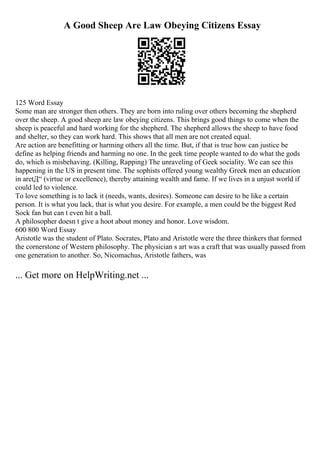 A Good Sheep Are Law Obeying Citizens Essay
125 Word Essay
Some man are stronger then others. They are born into ruling over others becoming the shepherd
over the sheep. A good sheep are law obeying citizens. This brings good things to come when the
sheep is peaceful and hard working for the shepherd. The shepherd allows the sheep to have food
and shelter, so they can work hard. This shows that all men are not created equal.
Are action are benefitting or harming others all the time. But, if that is true how can justice be
define as helping friends and harming no one. In the geek time people wanted to do what the gods
do, which is misbehaving. (Killing, Rapping) The unraveling of Geek sociality. We can see this
happening in the US in present time. The sophists offered young wealthy Greek men an education
in aretД“ (virtue or excellence), thereby attaining wealth and fame. If we lives in a unjust world if
could led to violence.
To love something is to lack it (needs, wants, desires). Someone can desire to be like a certain
person. It is what you lack, that is what you desire. For example, a men could be the biggest Red
Sock fan but can t even hit a ball.
A philosopher doesn t give a hoot about money and honor. Love wisdom.
600 800 Word Essay
Aristotle was the student of Plato. Socrates, Plato and Aristotle were the three thinkers that formed
the cornerstone of Western philosophy. The physician s art was a craft that was usually passed from
one generation to another. So, Nicomachus, Aristotle fathers, was
... Get more on HelpWriting.net ...
 