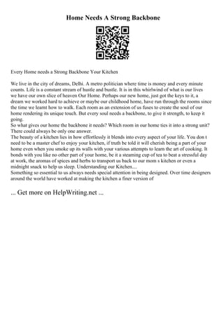 Home Needs A Strong Backbone
Every Home needs a Strong Backbone Your Kitchen
We live in the city of dreams, Delhi. A metro politician where time is money and every minute
counts. Life is a constant stream of hustle and bustle. It is in this whirlwind of what is our lives
we have our own slice of heaven Our Home. Perhaps our new home, just got the keys to it, a
dream we worked hard to achieve or maybe our childhood home, have run through the rooms since
the time we learnt how to walk. Each room as an extension of us fuses to create the soul of our
home rendering its unique touch. But every soul needs a backbone, to give it strength, to keep it
going.
So what gives our home the backbone it needs? Which room in our home ties it into a strong unit?
There could always be only one answer.
The beauty of a kitchen lies in how effortlessly it blends into every aspect of your life. You don t
need to be a master chef to enjoy your kitchen, if truth be told it will cherish being a part of your
home even when you smoke up its walls with your various attempts to learn the art of cooking. It
bonds with you like no other part of your home, be it a steaming cup of tea to beat a stressful day
at work, the aromas of spices and herbs to transport us back to our mom s kitchen or even a
midnight snack to help us sleep. Understanding our Kitchen....
Something so essential to us always needs special attention in being designed. Over time designers
around the world have worked at making the kitchen a finer version of
... Get more on HelpWriting.net ...
 