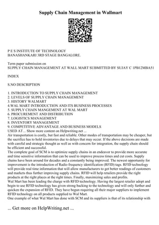 Supply Chain Management in Wallmart
P E S INSTITUTE OF TECHNOLOGY
BANASHANKARI 3RD STAGE BANGALORE.
Term paper submission on
SUPPLY CHAIN MANAGEMENT AT WALL MART SUBMITTED BY SUJAY C 1PB12MBA51
INDEX
S.NO DESCRIPTION
1. INTRODUCTION TO SUPPLY CHAIN MANAGEMENT
2. LEVELS OF SUPPLY CHAIN MANAGEMENT
3. HISTORY WALMART
4.WAL MART INTRODUCTION AND ITS BUSINESS PROCESSES
5. SUPPLY CHAIN MANGEMENT AT WAL MART
6. PROCUREMENT AND DISTRIBUTION
7. LOGISTICS MANAGEMENT
8. INVENTORY MANAGEMENT
9. COMPETITIVE ADVANTAGE AND BUSINESS MODELS
USED AT... Show more content on Helpwriting.net ...
Air transportation is costly, but fast and reliable. Other modes of transportation may be cheaper, but
the sacrifice has to hold inventories due to delays that may occur. If the above decisions are made
with careful and strategic thought as well as with concern for integration, the supply chain should
be efficient and successful.
The complete goal of SCM is to optimize supply chains in an endeavor to provide more accurate
and time sensitive information that can be used to improve process times and cut costs. Supply
chains have been around for decades and a constantly being improved. The newest opportunity for
improvement is the introduction of Radio frequency identification (RFID) tags. RFID technology
will provide real time information that will allow manufacturers to get better readings of customers
and markets thus further improving supply chains. RFID will help retailers provide the right
products at the right places at the right times. Finally, maximizing sales and profits.
Wal Mart has been leading the charge with RFID technology. Having the largest retailer adopt and
begin to use RFID technology has given strong backing to the technology and will only further and
quicken the expansion of RFID. They have begun requiring all their major suppliers to implement
RFID technology on all products supplied to Wal Mart.
One example of what Wal Mart has done with SCM and its suppliers is that of its relationship with
... Get more on HelpWriting.net ...
 