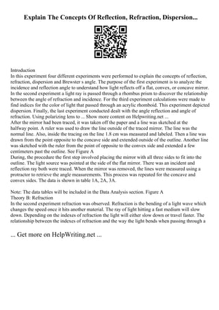 Explain The Concepts Of Reflection, Refraction, Dispersion...
Introduction
In this experiment four different experiments were performed to explain the concepts of reflection,
refraction, dispersion and Brewster s angle. The purpose of the first experiment is to analyze the
incidence and reflection angle to understand how light reflects off a flat, convex, or concave mirror.
In the second experiment a light ray is passed through a rhombus prism to discover the relationship
between the angle of refraction and incidence. For the third experiment calculations were made to
find indices for the color of light that passed through an acrylic rhomboid. This experiment depicted
dispersion. Finally, the last experiment conducted dealt with the angle reflection and angle of
refraction. Using polarizing lens to ... Show more content on Helpwriting.net ...
After the mirror had been traced, it was taken off the paper and a line was sketched at the
halfway point. A ruler was used to draw the line outside of the traced mirror. The line was the
normal line. Also, inside the tracing on the line 1.8 cm was measured and labeled. Then a line was
drawn from the point opposite to the concave side and extended outside of the outline. Another line
was sketched with the ruler from the point of opposite to the convex side and extended a few
centimeters past the outline. See Figure A
During, the procedure the first step involved placing the mirror with all three sides to fit into the
outline. The light source was pointed at the side of the flat mirror. There was an incident and
reflection ray both were traced. When the mirror was removed, the lines were measured using a
protractor to retrieve the angle measurements. This process was repeated for the concave and
convex sides. The data is shown in table 1A, 2A, 3A.
Note: The data tables will be included in the Data Analysis section. Figure A
Theory B: Refraction
In the second experiment refraction was observed. Refraction is the bending of a light wave which
changes the speed once it hits another material. The ray of light hitting a fast medium will slow
down. Depending on the indexes of refraction the light will either slow down or travel faster. The
relationship between the indexes of refraction and the way the light bends when passing through a
... Get more on HelpWriting.net ...
 