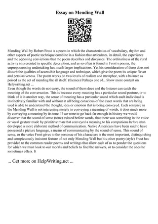 Essay on Mending Wall
Mending Wall by Robert Frost is a poem in which the characteristics of vocabulary, rhythm and
other aspects of poetic technique combine in a fashion that articulates, in detail, the experience
and the opposing convictions that the poem describes and discusses. The ordinariness of the rural
activity is presented in specific description, and as so often is found in Frost s poems, the
unprepossessing undertaking has much larger implications. Yet his consideration of these does not
disturb the qualities of accessible language and technique, which give the poem its unique flavor
and persuasiveness. The poem works on two levels of realism and metaphor, with a balance as
poised as the act of mending the all itself. (themes) Perhaps one of... Show more content on
Helpwriting.net ...
Even though the words do not carry, the sound of them does and the listener can catch the
meaning of the conversation. This is because every meaning has a particular sound posture, or to
think of it in another way, the sense of meaning has a particular sound which each individual is
instinctively familiar with and without at all being conscious of the exact words that are being
used is able to understand the thought, idea or emotion that is being conveyed. Each sentence in
the Mending Wall is not interesting merely in conveying a meaning of words, it does much more
by conveying a meaning by its tone. If we were to go back far enough in history we would
discover that the sound of sense (tone) existed before words, that there was something in the voice
or vocal gesture made by primitive man that conveyed a meaning to his companions before man
developed a more elaborate method of communication. Native Americans have been said to have
possessed a picture language, a means of communicating by the sound of sense. This sound of
sense, or the voice Frost gives to the personae of his characters is the most important, distinquishing
and conspicuously insistent feature of not only Mending Wall but his other poetry(style) Frost has
provided to the common reader poems and writings that allow each of us to ponder the questions
for which we must look to our morals and beliefs to find the answers, or to consider the ones he
sometimes offers. It
... Get more on HelpWriting.net ...
 