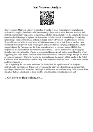 Yad Vashem s Analysis
However, since McDoom s theory is based on Rwanda, it is not comprehensive in explaining
individual examples of defiance, which the majority of rescue acts were. Because intention and
motivation are notably impossible to determine, scholars have debated over the impetus for rescue;
established relationships, religionor the humanistic belief we are all human beings. Pre existing
relationships were commonplace and are excluded from Yad Vashem s Righteousness criteria.
Kristen Monroe tells the story of Irene, a Polish nurse compelled to hide Jews as she had close
childhood friendships with many Jewish girls, and had witnessed suffering in the ghettos. Irene
instead likened the Germans, not the Jews, to cockroaches. In contrast, Joanna Michlic has
emphasised the humanitarian desire to save innocent life. This has been backed up by Jacques
Semelin, who cites a banality of good in contrast to Hannah Arendt s often quoted banality of evil
suggesting that some people consider themselves connected to all human beings through the bonds
of common humanity. The belief in charity, hospitality and the sanctity of life taught in the Polish
Catholic Church has also been cited as a key factor in the rescue of the Jews.... Show more content
on Helpwriting.net ...
This is especially the case since Nechama Tec discredited the significance of the religious
motivation by showing only 26 per cent of rescuers she interviewed said religious thought had
anything to do with their behaviour. Although it will remain unclear how many Poles rescued Jews,
it is clear that not all did, and so there must be something that separates rescuers and
... Get more on HelpWriting.net ...
 