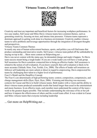 Virtuoso Teams, Creativity and Trust
Creativity and trust are important and beneficial factors for increasing workplace performance. In
two case studies, Sid Caesar and Miles Davis virtuoso teams have common themes, such as
generating creativity, focusing on trust, and intense time pressures. Virtuoso teams represent a
dominate approach to getting work done in a business environment. Creativity enables virtuoso
teams to solve problems and leverage opportunities through the integration of divergent thoughts
and perspectives.
Virtuoso Teams Common Themes
In nearly any area of human achievement business, sports, and politics you will find teams that
produce outstanding and innovative results. Sid Caesar s virtuoso team pulled off the unthinkable by
staying on top in the ... Show more content on Helpwriting.net ...
Davis was never content with the status quo; he demanded change and made it happen. To Davis
team success meant being a tough leader. If you are a weak leader you will have a weak group.
Self awareness for Davis somehow connected him to being an effective leader. Self awareness is
related to the notion of self evaluation. If you know yourself, then self evaluation is likely to be
more accurate (Tekleab, Sims, Yun, Tesluk, Cox, 2008). The effects of leader self awareness on
follower self leadership are more salient or direct in regard to empowering. Davis empowered his
teams by challenging their talent to a higher level of performance.
Four Cs Model and the DeepDive Concept
The Four Cs are determinants of high performing teams: context, composition, competencies, and
change management skills (Dyer, Dyer, Dyer, 2006). Visioning and directing was necessary
contexts for Caesar and Davis to build virtuoso teams. Both leaders with a vision and the ability to
direct virtuoso teams produced sustainable results that lasted longer than usual in the entertainment
and music business. In an effective team, each member must understand the context of the team s
work to the greatest degree possible. That includes understanding the relevance of his or her job
and how it impacts the effectiveness of others and the overall team effort. It was evident in Caesar
and Miles virtuoso teams that everyone including leadership
... Get more on HelpWriting.net ...
 
