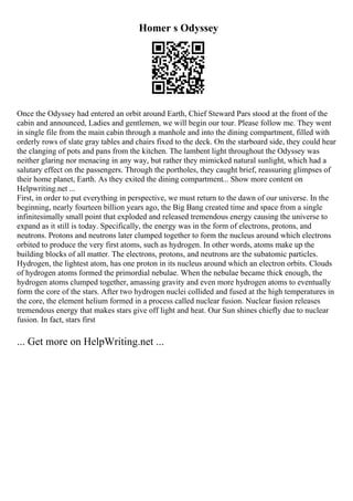 Homer s Odyssey
Once the Odyssey had entered an orbit around Earth, Chief Steward Pars stood at the front of the
cabin and announced, Ladies and gentlemen, we will begin our tour. Please follow me. They went
in single file from the main cabin through a manhole and into the dining compartment, filled with
orderly rows of slate gray tables and chairs fixed to the deck. On the starboard side, they could hear
the clanging of pots and pans from the kitchen. The lambent light throughout the Odyssey was
neither glaring nor menacing in any way, but rather they mimicked natural sunlight, which had a
salutary effect on the passengers. Through the portholes, they caught brief, reassuring glimpses of
their home planet, Earth. As they exited the dining compartment... Show more content on
Helpwriting.net ...
First, in order to put everything in perspective, we must return to the dawn of our universe. In the
beginning, nearly fourteen billion years ago, the Big Bang created time and space from a single
infinitesimally small point that exploded and released tremendous energy causing the universe to
expand as it still is today. Specifically, the energy was in the form of electrons, protons, and
neutrons. Protons and neutrons later clumped together to form the nucleus around which electrons
orbited to produce the very first atoms, such as hydrogen. In other words, atoms make up the
building blocks of all matter. The electrons, protons, and neutrons are the subatomic particles.
Hydrogen, the lightest atom, has one proton in its nucleus around which an electron orbits. Clouds
of hydrogen atoms formed the primordial nebulae. When the nebulae became thick enough, the
hydrogen atoms clumped together, amassing gravity and even more hydrogen atoms to eventually
form the core of the stars. After two hydrogen nuclei collided and fused at the high temperatures in
the core, the element helium formed in a process called nuclear fusion. Nuclear fusion releases
tremendous energy that makes stars give off light and heat. Our Sun shines chiefly due to nuclear
fusion. In fact, stars first
... Get more on HelpWriting.net ...
 