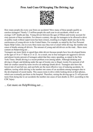 Pros And Cons Of Keeping The Driving Age
How many people die every year from car accidents? How many of those people qualify as
careless teenagers? Nearly 1.3 million people die each year in car accidents, which is on
average 3,287 deaths per day. Young drivers between the ages of fifteen and twenty account for
sixty percent of these accidents. For almost a century, the age for teenagers to be allowed to drive
on public roads without supervision has been sixteen, resulting in a higher death rate due to the
carelessness of young drivers in the United States. For example, as stated by the Free Personal
Injury Help Center, one in every three teens says they text or email while driving: the number one
cause of deaths among all drivers. The amount of young and old drivers on the road... Show more
content on Helpwriting.net ...
Teenagers are more likely to speed than older drivers because people have less developed brains
at the ages of 16 or 17 than at 21 or 22. As a result, one in four teenagers are aggressive drivers
and almost twenty percent of teenagers admit that they enjoy speeding, as stated in the New
York Times. Drunk driving is a recent problem even among adults. Although drinking and
driving is illegal, and drinking under the age of twenty one is illegal, twenty five percent of all
fatal car crashes caused by teens involve an underage drunk driver. Teenagers also have the
lowest rate of seat belt use, and seat belts are the most effective way of reducing accidents. In
addition, texting while driving is the number one cause of car accidents among teenagers due to
the development of social media. This causes teens to drive while looking down at their phones,
which can eventually put them in the hospital. Therefore, raising the driving age to 21 will prevent
teens from dying due to car accidents the number one cause of teen deaths in 2013, according to the
CDC Injury
... Get more on HelpWriting.net ...
 