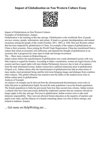 Impact of Globalization on Non Western Culture Essay
Impact of Globalization on Non Western Cultures
Examples of Globalization s Impact
Globalization is far reaching in this day and age. Globalization is the worldwide flow of goods,
services, money, people, information, and culture. It leads to a greater interdependence and mutual
awareness among the people of the world (Tischler, 2011, 2007, p. 430). One non Western culture
that has been impacted by globalization is China. An example of the impact of globalization on
China is their economy. Since joining the World Trade Organization, China has transformed from a
culture that relied on economic self sufficiency and shunned the thought of globalization to an
economy that is progressively more open to trade and foreign investment.
The ... Show more content on Helpwriting.net ...
Indian culture before the transformation of globalization was a male dominated society with very
little respect or regard for females. According to India s constitution, women are legal citizens of the
country and have equal rights with men (Indian Parliament), however due to lack of acceptance
from the male dominated society; Indian women have suffered immensely prior to globalization
(Tripod, n.d.). Indian culture after the transformation of globalization has had an innervation of
mass media, most prominent being satellite television bringing images and dialogue from countless
other cultures. This global influence has started to turn the tables in the marked sexist roles in
Indian culture prior to globalization.
Analysis of Example
An analysis of example can be derived from the aforementioned discriminatory sexist roles in
India that prior to globalization highly favored the male population verses the female population.
The female population in India has previously been less than second class citizens. Indian women
s cultural roles have been previously defined by traditional customs that are centuries old and no
longer apply in this day and age. Previous to globalization, Indian women were to take total
domestic responsibility. They were not allowed formal education as the majority of teachers and
pupils were male, and the chances of a female remaining chaste was slim in those settings, and
related to tradition, females
... Get more on HelpWriting.net ...
 