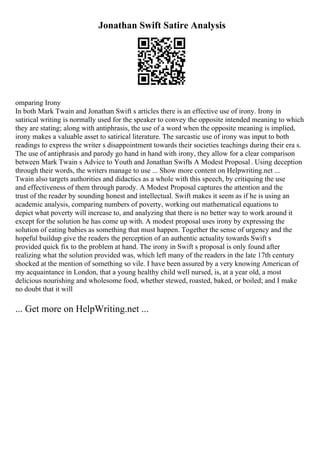 Jonathan Swift Satire Analysis
omparing Irony
In both Mark Twain and Jonathan Swift s articles there is an effective use of irony. Irony in
satirical writing is normally used for the speaker to convey the opposite intended meaning to which
they are stating; along with antiphrasis, the use of a word when the opposite meaning is implied,
irony makes a valuable asset to satirical literature. The sarcastic use of irony was input to both
readings to express the writer s disappointment towards their societies teachings during their era s.
The use of antiphrasis and parody go hand in hand with irony, they allow for a clear comparison
between Mark Twain s Advice to Youth and Jonathan Swifts A Modest Proposal. Using deception
through their words, the writers manage to use ... Show more content on Helpwriting.net ...
Twain also targets authorities and didactics as a whole with this speech, by critiquing the use
and effectiveness of them through parody. A Modest Proposal captures the attention and the
trust of the reader by sounding honest and intellectual. Swift makes it seem as if he is using an
academic analysis, comparing numbers of poverty, working out mathematical equations to
depict what poverty will increase to, and analyzing that there is no better way to work around it
except for the solution he has come up with. A modest proposal uses irony by expressing the
solution of eating babies as something that must happen. Together the sense of urgency and the
hopeful buildup give the readers the perception of an authentic actuality towards Swift s
provided quick fix to the problem at hand. The irony in Swift s proposal is only found after
realizing what the solution provided was, which left many of the readers in the late 17th century
shocked at the mention of something so vile. I have been assured by a very knowing American of
my acquaintance in London, that a young healthy child well nursed, is, at a year old, a most
delicious nourishing and wholesome food, whether stewed, roasted, baked, or boiled; and I make
no doubt that it will
... Get more on HelpWriting.net ...
 