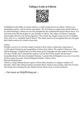 Taking a Look at Liberia
Established on the banks of western Africa is a small country known as Liberia. Liberia is an
astonishing country, with its history and culture. The first thing you might notice about Liberia is
its African heritage. Liberia was not only founded but also colonized but freed African slaves. It is
also known fact that the people are very friendly in Liberia. The culture of Liberia is amazing;
some people still carve out African figurines. This country has fought a long way for its freedom.
That s why it is a wonderful land of liberty! This nation needs to be recognized and you will agree
that Liberia needs to be visited at least once.
Liberia
Wouldn t you love to visit this country Located in West Africa, Liberia has a land mass of
11,369 square kilometers and a population of about four million. The capital is Monrovia. The
official language is English and over thirty home grown languages are also spoken in the country.
You may wonder why I selected this country; I do not know truly myself, but the more I
researched about it the more fascinated I became. I assume that will happen to you, too, to see how
far this country has come. (Forced Migration Online: Liberia, 2011)
Physical characteristics
Liberia is a large Saharan dessert region in West Africa located at six degrees similar to El
Salvador. Three other African nations surround Liberia: Sierra Leone, Guinea, and Cote d Ivorire.
The fourth side is bordered by the Atlantic Ocean. Sierra Leone is on the northwest,
... Get more on HelpWriting.net ...
 
