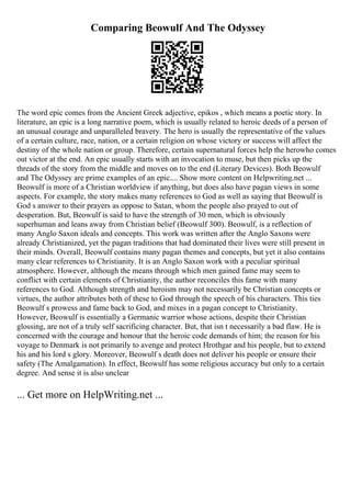 Comparing Beowulf And The Odyssey
The word epic comes from the Ancient Greek adjective, epikos , which means a poetic story. In
literature, an epic is a long narrative poem, which is usually related to heroic deeds of a person of
an unusual courage and unparalleled bravery. The hero is usually the representative of the values
of a certain culture, race, nation, or a certain religion on whose victory or success will affect the
destiny of the whole nation or group. Therefore, certain supernatural forces help the herowho comes
out victor at the end. An epic usually starts with an invocation to muse, but then picks up the
threads of the story from the middle and moves on to the end (Literary Devices). Both Beowulf
and The Odyssey are prime examples of an epic.... Show more content on Helpwriting.net ...
Beowulf is more of a Christian worldview if anything, but does also have pagan views in some
aspects. For example, the story makes many references to God as well as saying that Beowulf is
God s answer to their prayers as oppose to Satan, whom the people also prayed to out of
desperation. But, Beowulf is said to have the strength of 30 men, which is obviously
superhuman and leans away from Christian belief (Beowulf 300). Beowulf, is a reflection of
many Anglo Saxon ideals and concepts. This work was written after the Anglo Saxons were
already Christianized, yet the pagan traditions that had dominated their lives were still present in
their minds. Overall, Beowulf contains many pagan themes and concepts, but yet it also contains
many clear references to Christianity. It is an Anglo Saxon work with a peculiar spiritual
atmosphere. However, although the means through which men gained fame may seem to
conflict with certain elements of Christianity, the author reconciles this fame with many
references to God. Although strength and heroism may not necessarily be Christian concepts or
virtues, the author attributes both of these to God through the speech of his characters. This ties
Beowulf s prowess and fame back to God, and mixes in a pagan concept to Christianity.
However, Beowulf is essentially a Germanic warrior whose actions, despite their Christian
glossing, are not of a truly self sacrificing character. But, that isn t necessarily a bad flaw. He is
concerned with the courage and honour that the heroic code demands of him; the reason for his
voyage to Denmark is not primarily to avenge and protect Hrothgar and his people, but to extend
his and his lord s glory. Moreover, Beowulf s death does not deliver his people or ensure their
safety (The Amalgamation). In effect, Beowulf has some religious accuracy but only to a certain
degree. And sense it is also unclear
... Get more on HelpWriting.net ...
 