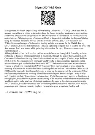 Mgmt 303 Wk2 Quiz
Management 303 Week 2 Quiz Cindy Abbott DeVry University 1. (TCO 2) List at least FOUR
sources you will use to obtain information about the firm s strengths, weaknesses, opportunities,
and threats. Discuss what categories of the SWOT elements of information are readily available
on the Internet. What categories of data are difficult or impossible to find on the Internet? (When
using the Internet, be sure to provide specific websites or URLs.) NOTE: You cannot use
Wikipedia or another type of information sharing website as a source for the SWOT. For my
SWOT analysis, I choose RR Donnelley. They are a printing company that is local to my area. The
four sources that I plan to use while gathering information, for my... Show more content on
Helpwriting.net ...
Although I do feel that I will need to validate some information through RR Donnelley website
pertaining to finances of the organization in its entirety through the use of their Annual Report.
Our text will also allow for very limited information from an excerpt in, (Coulter amp; Robbins,
2014, p 250). As a manager, how confident would you be in basing strategic decisions on the
information that you ve obtained online for the SWOT? What other sources of information can
you use to effectively complete the SWOT Analysis? How can you check or cross check the
accuracy of some of the information? How could regulations such as The Sarbanes Oxley Act of
2002 (see the link under Webliography) assist in ensuring the accuracy of the information? How
confident are you about the accuracy of the information in your SWOT analysis? Why or why
not? (5 points per brief discussion of each question) While there are many aspects in developing a
strategic goal, I would need a greater understanding of its business and mission statement before I
would attempt to make any kind of strategic decisions. In order to do a thorough and complete
SWOT analysis, I would want to see how well the organizational culture operates, what policies,
procedures, and rules are currently in place. I would also want to evaluate Quality and
... Get more on HelpWriting.net ...
 