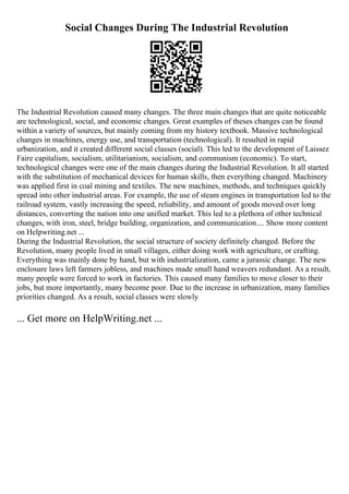 Social Changes During The Industrial Revolution
The Industrial Revolution caused many changes. The three main changes that are quite noticeable
are technological, social, and economic changes. Great examples of theses changes can be found
within a variety of sources, but mainly coming from my history textbook. Massive technological
changes in machines, energy use, and transportation (technological). It resulted in rapid
urbanization, and it created different social classes (social). This led to the development of Laissez
Faire capitalism, socialism, utilitarianism, socialism, and communism (economic). To start,
technological changes were one of the main changes during the Industrial Revolution. It all started
with the substitution of mechanical devices for human skills, then everything changed. Machinery
was applied first in coal mining and textiles. The new machines, methods, and techniques quickly
spread into other industrial areas. For example, the use of steam engines in transportation led to the
railroad system, vastly increasing the speed, reliability, and amount of goods moved over long
distances, converting the nation into one unified market. This led to a plethora of other technical
changes, with iron, steel, bridge building, organization, and communication.... Show more content
on Helpwriting.net ...
During the Industrial Revolution, the social structure of society definitely changed. Before the
Revolution, many people lived in small villages, either doing work with agriculture, or crafting.
Everything was mainly done by hand, but with industrialization, came a jurassic change. The new
enclosure laws left farmers jobless, and machines made small hand weavers redundant. As a result,
many people were forced to work in factories. This caused many families to move closer to their
jobs, but more importantly, many become poor. Due to the increase in urbanization, many families
priorities changed. As a result, social classes were slowly
... Get more on HelpWriting.net ...
 