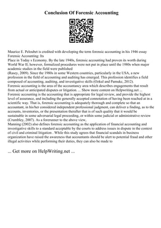 Conclusion Of Forensic Accounting
Maurice E. Peloubet is credited with developing the term forensic accounting in his 1946 essay
Forensic Accounting: Its
Place in Today s Economy. By the late 1940s, forensic accounting had proven its worth during
World War II; however, formalized procedures were not put in place until the 1980s when major
academic studies in the field were published
(Rasey, 2009). Since the 1980s in some Western countries, particularly in the USA, a new
profession in the field of accounting and auditing has emerged. This profession identifies a field
composed of accounting, auditing, and investigative skills (Ozkul and Pamukc, 2012).
Forensic accounting is the area of the accountancy area which describes engagements that result
from actual or anticipated disputes or litigation. ... Show more content on Helpwriting.net ...
Forensic accounting is the accounting that is appropriate for legal review, and provide the highest
level of assurance, and including the generally accepted connotation of having been reached at in a
scientific way. That is, forensic accounting is adequately thorough and complete so that an
accountant, in his/her considered independent professional judgment, can deliver a finding, as to the
accounts, inventories, or the presentation therafter that is of such quality that it would be
sustainable in some adversarial legal proceeding, or within some judicial or administrative review
(Crumbley, 2007). As a forerunner to the above view,
Manning (2002) also defines forensic accounting as the application of financial accounting and
investigative skills to a standard acceptable by the courts to address issues in dispute in the context
of civil and criminal litigation . While this study agrees that financial scandals in business
organization have raised the awareness that accountants should be alert to potential fraud and other
illegal activities while performing their duties, they can also be made to
... Get more on HelpWriting.net ...
 