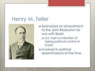 Henry M. Teller
            Sponsored  an amendment
            to the Joint Resolution for
            war with Spain
               U.S. had no intention of
                taking political control of
                Cuba
            Involved
                    in political
            disseminations of the time
 