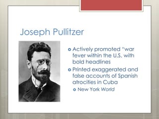 Joseph Pullitzer
            Actively promoted “war
             fever within the U.S. with
             bold headlines
            Printed exaggerated and
             false accounts of Spanish
             atrocities in Cuba
                New York World
 