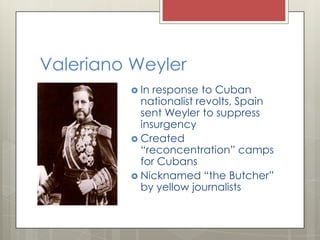 Valeriano Weyler
          In response to Cuban
           nationalist revolts, Spain
           sent Weyler to suppress
           insurgency
          Created
           “reconcentration” camps
           for Cubans
          Nicknamed “the Butcher”
           by yellow journalists
 