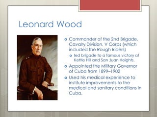 Leonard Wood
           Commander of the 2nd Brigade,
            Cavalry Division, V Corps (which
            included the Rough Riders)
               led brigade to a famous victory at
                Kettle Hill and San Juan Heights.
           Appointed the Military Governor
            of Cuba from 1899–1902
           Used his medical experience to
            institute improvements to the
            medical and sanitary conditions in
            Cuba.
 