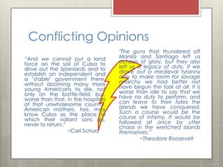 Conflicting Opinions
                                    "The guns that thundered off
“And we cannot put a land           Manila and Santiago left us
force on the soil of Cuba to        echoes of glory, but they also
drive out the Spaniards and to      left us a legacy of duty. If we
establish an independent and        drove out a medieval tyranny
a "stable" government there,        only to make room for savage
without dooming many more           anarchy we had better not
young Americans to die, not         have begun the task at all. It is
only on the battle-field, but,      worse than idle to say that we
worse than that, in the hospitals   have no duty to perform, and
of that unwholesome country.        can leave to their fates the
American mothers, too, may          islands we have conquered.
know Cuba as the place to           Such a course would be the
which their valiant sons go,        course of infamy. It would be
never to return.”                   followed at once by utter
                                    chaos in the wretched islands
                  ~Carl Schurz      themselves.”
                                             ~Theodore Roosevelt
 