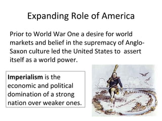 Expanding Role of America
Prior to World War One a desire for world
markets and belief in the supremacy of Anglo-
Saxon culture led the United States to assert
itself as a world power.

Imperialism is the
economic and political
domination of a strong
nation over weaker ones.
 