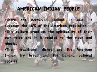 AMERICAN INDIAN PEOPLE
●There are 2.475.956 Indians in USA, it
supposes the 10% of the American population.
●This culture practises the spirituality of their
own tribe and it is related to the moon and
ghosts.
●Their traditional dishes are the American
Indian fry bread and the banana oatmeal
cookies.
 