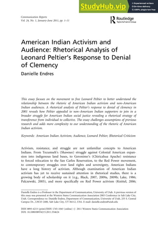 American Indian Activism and
Audience: Rhetorical Analysis of
Leonard Peltier’s Response to Denial
of Clemency
Danielle Endres
This essay focuses on the movement to free Leonard Peltier to better understand the
relationship between the rhetoric of American Indian activism and non–American
Indian audiences. A rhetorical analysis of Peltier’s response to denial of clemency in
2001 reveals how Peltier appealed to non–American Indian supporters to join in a
broader struggle for American Indian social justice revealing a rhetorical strategy of
transference from individual to collective. The essay challenges assumptions of previous
research and adds more complexity to our understanding of the rhetoric of American
Indian activism.
Keywords: American Indian Activism; Audience; Leonard Peltier; Rhetorical Criticism
Activism, resistance, and struggle are not unfamiliar concepts to American
Indians. From Tecumseh’s (Shawnee) struggle against Colonial American expan-
sion into indigenous land bases, to Geronimo’s (Chiricahua Apache) resistance
to forced relocation to the San Carlos Reservation, to the Red Power movement,
to contemporary struggles over land rights and sovereignty, American Indians
have a long history of activism. Although examination of American Indian
activism has yet to receive sustained attention in rhetorical studies, there is a
growing body of scholarship on it (e.g., Black, 2007, 2009a, 2009b; Lake, 1986;
Palczewski, 2005), and more specifically on Red Power activism (Knittel, 2006;
Danielle Endres is a Professor in the Department of Communication, University of Utah. A previous version of
this essay was presented at the Western States Communication Association 2003 Conference in Salt Lake City,
Utah. Correspondence to: Danielle Endres, Department of Communication, University of Utah, 255 S. Central
Campus Dr., LNCO 2400, Salt Lake City, UT 84112, USA. E-mail: danielle.endres@utah.edu
Communication Reports
Vol. 24, No. 1, January–June 2011, pp. 1–11
ISSN 0893-4215 (print)/ISSN 1745-1043 (online) # 2011 Western States Communication Association
DOI: 10.1080/08934215.2011.554624
 