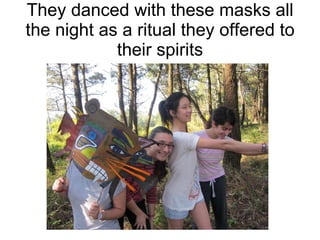 They danced with these masks all the night as a ritual they offered to their spirits 