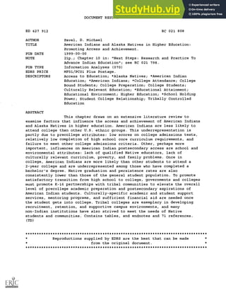 DOCUMENT RESUME
ED 427 912 RC 021 808
AUTHOR Pavel, D. Michael
TITLE American Indians and Alaska Natives in Higher Education:
Promoting Access and Achievement.
PUB DATE 1999-00-00
NOTE 21p.; Chapter 10 in: "Next Steps: Research and Practice To
Advance Indian Education"; see RC 021 798.
PUB TYPE Information Analyses (070)
EDRS PRICE MF01/PC01 Plus Postage.
DESCRIPTORS Access to Education; *Alaska Natives; *American Indian
Education; *American Indians; *College Attendance; College
Bound Students; College Preparation; College Students;
Culturally Relevant Education; *Educational Attainment;
Educational Environment; Higher Education; *School Holding
Power; Student College Relationship; Tribally Controlled
Education
ABSTRACT
This chapter draws on an extensive literature review to
examine factors that influence the access and achievement of American Indians
and Alaska Natives in higher education. American Indians are less likely to
attend college than other U.S. ethnic groups. This underrepresentation is
partly due to precollege attributes: low scores on college admissions tests,
relatively low completion of high school core curriculum requirements, and
failure to meet other college admissions criteria. Other, perhaps more
important, influences on American Indian postsecondary access are school and
environmental attributes: lack of qualified Native educators, lack of
culturally relevant curriculum, poverty, and family problems. Once in
college, American Indians are more likely than other students to attend a
2-year college and are underrepresented among those who have completed a
bachelor's degree. Native graduation and persistence rates are also
consistently lower than those of the general student population. To promote
satisfactory transition from high school to college, governments and colleges
must promote K-16 partnerships with tribal communities to elevate the overall
level of precollege academic preparation and postsecondary aspirations of
American Indian students. Culturally-specific academic and student support
services, mentoring programs, and sufficient financial aid are needed once
the student gets into college. Tribal colleges are exemplary in developing
recruitment, retention, and supportive campus environments, and many
non-Indian institutions have also strived to meet the needs of Native
students and communities. Contains tables, and endnotes and 71 references.
(TD)
********************************************************************************
Reproductions supplied by EDRS are the best that can be made
from the original document.
********************************************************************************
 