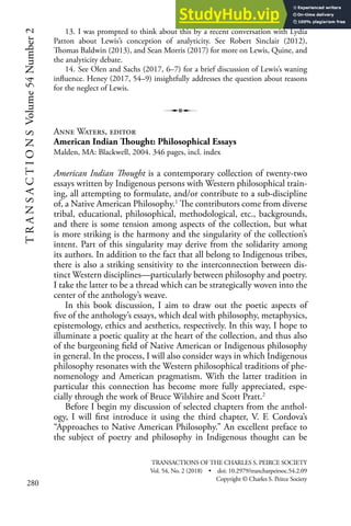 280
T
R
A
N
S
A
C
T
I
O
N
S
Volume
54
Number
2 13. I was prompted to think about this by a recent conversation with Lydia
Patton about Lewis’s conception of analyticity. See Robert Sinclair (2012),
Thomas Baldwin (2013), and Sean Morris (2017) for more on Lewis, Quine, and
the analyticity debate.
14. See Olen and Sachs (2017, 6–7) for a brief discussion of Lewis’s waning
influence. Heney (2017, 54–9) insightfully addresses the question about reasons
for the neglect of Lewis.
Anne Waters, editor
American Indian Thought: Philosophical Essays
Malden, MA: Blackwell, 2004. 346 pages, incl. index
American Indian Thought is a contemporary collection of twenty-two
essays written by Indigenous persons with Western philosophical train-
ing, all attempting to formulate, and/or contribute to a sub-discipline
of, a Native American Philosophy.1
The contributors come from diverse
tribal, educational, philosophical, methodological, etc., backgrounds,
and there is some tension among aspects of the collection, but what
is more striking is the harmony and the singularity of the collection’s
intent. Part of this singularity may derive from the solidarity among
its authors. In addition to the fact that all belong to Indigenous tribes,
there is also a striking sensitivity to the interconnection between dis-
tinct Western disciplines—particularly between philosophy and poetry.
I take the latter to be a thread which can be strategically woven into the
center of the anthology’s weave.
In this book discussion, I aim to draw out the poetic aspects of
five of the anthology’s essays, which deal with philosophy, metaphysics,
epistemology, ethics and aesthetics, respectively. In this way, I hope to
illuminate a poetic quality at the heart of the collection, and thus also
of the burgeoning field of Native American or Indigenous philosophy
in general. In the process, I will also consider ways in which Indigenous
philosophy resonates with the Western philosophical traditions of phe-
nomenology and American pragmatism. With the latter tradition in
particular this connection has become more fully appreciated, espe-
cially through the work of Bruce Wilshire and Scott Pratt.2
Before I begin my discussion of selected chapters from the anthol-
ogy, I will first introduce it using the third chapter, V. F. Cordova’s
“Approaches to Native American Philosophy.” An excellent preface to
the subject of poetry and philosophy in Indigenous thought can be
TRANSACTIONS OF THE CHARLES S. PEIRCE SOCIETY
Vol. 54, No. 2 (2018) • doi: 10.2979/trancharpeirsoc.54.2.09
Copyright © Charles S. Peirce Society
 
