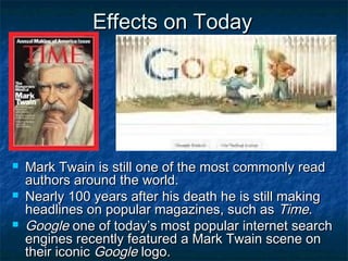 Effects on Today




   Mark Twain is still one of the most commonly read
    authors around the world.
   Nearly 100 years after his death he is still making
    headlines on popular magazines, such as Time.
   Google one of today’s most popular internet search
    engines recently featured a Mark Twain scene on
    their iconic Google logo.
 