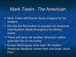 Mark Twain- The American
   Mark Twain will forever leave a legacy for his
    readers.
   He was the first author to express his American
    individualism ideals throughout his literary
    works.
   There will never be another American author
    quite like him or his works.
   Ernest Hemingway once said “All modern
    American literature comes from one book, Huck
    Finn.”
 