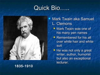 Quick Bio…..
                   Mark Twain aka Samuel
                    L. Clemons
                       Mark Twain was one of
                        his many pen names
                       Remembered for his all
                        over white hair and white
                        suit
                       He was not only a great
                        writer, author, humorist
                        but also an exceptional
                        lecturer.
1835-1910
 