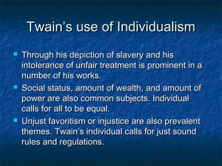 Twain’s use of Individualism
   Through his depiction of slavery and his
    intolerance of unfair treatment is prominent in a
    number of his works.
   Social status, amount of wealth, and amount of
    power are also common subjects. Individual
    calls for all to be equal.
   Unjust favoritism or injustice are also prevalent
    themes. Twain’s individual calls for just sound
    rules and regulations.
 