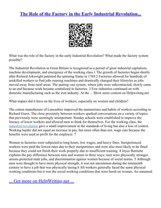The Role of the Factory in the Early Industrial Revolution...
What was the role of the factory in the early Industrial Revolution? What made the factory system
possible?
The Industrial Revolution in Great Britain is recognized as a period of great industrial capitalism,
machine development, and emergence of the working class.1 The growth of factories began shortly
after Richard Arkwright patented the spinning frame in 1769.2 Factories allowed for hundreds of
unskilled workers to find jobs running machines and drastically changed their lifestyles as jobs
moved away from rural areas. The putting–out system, where jobs were subcontracted, slowly came
to an end because work became centralized in factories. 3 Few industries continued on with
domestic manufacturing such as the iron industry. At the ... Show more content on Helpwriting.net
...
What impact did it have on the lives of workers, especially on women and children?
The cotton manufacture of Lancashire improved the mannerisms and habits of workers according to
Richard Guest. The close proximity between workers sparked conversations on a variety of topics
that previously were seemingly unimportant. Sunday schools were established to improve the
literacy of lower workers and allowed men to think for themselves. For the working class, the
industrial revolution gave a small improvement in the standards of living but also a loss of control.
Working harder did not equal an increase in pay, but more often than not, wage cuts because the
benefits were used as profit for the employer. 7
Women in factories were subjected to long hours, low wages, and heavy fines. Inexperienced
workers were paid the lowest rates due to their inexperience and were also most likely to be fined
because they could not finish their work properly due to insufficient training. 4 Joyce Burnette
explains the pay difference between men and women in three ways; men were physically stronger,
unions protected male jobs, and discrimination against women because of social norms. 5 Although
men were thought to have more physical strength, it was not uncommon during the nineteenth
century to have a job that was physically taxing.6 All workers generally faced the same physical
working conditions but it was the social working conditions that were harsh on women. An unnamed
... Get more on HelpWriting.net ...
 