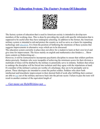 The Education System: The Factory System Of Education
The factory system of education that is used in American society is intended to develop new
members of the working class. This is done by providing the youth with specific information that is
supposed to be useful after they have undergone schooling. In addition to the former, the American
military system is intended to aid and protect the country as well as serve as a basis for expanding
technology and education. It is from the position of furthering the intentions of these systems that
suggests improvements in alternative ways which are to be discussed.
The education system currently in place does not allow for a student to learn at their own level and
give time for improvement. The focus mainly on english and mathematics also hinders a ... Show
more content on Helpwriting.net ...
However, it will be restructured to incorporate psychiatric discipline to ensure that soldiers perform
duties precisely. Students who were incapable of achieving the minimum scores for their division a
multitude of times will be drafted by the military to potentially serve in infantry. Soldiers that refuse
to undergo the discipline will be forced into isolation until they agree with the stipulations at hand.
If a member of the military's actions are worthy of a discharge, they are to be promptly sent to
prison. These ideologies are intended to create the perfect soldier. Soldiers who show both
intellectual and kinesthetic improvement in their desired field of work after fulfilling their contract
are able to test out of the military and move back into the private sector. Failure to pass the tests will
result in another contract of the equivalent length of
... Get more on HelpWriting.net ...
 