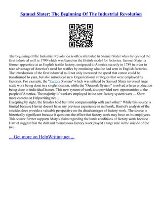 Samuel Slater: The Beginning Of The Industrial Revolution
The beginning of the Industrial Revolution is often attributed to Samuel Slater when he opened the
first industrial mill in 1790 which was based on the British model for factories. Samuel Slater, a
former apprentice at an English textile factory, emigrated to America secretly in 1789 in order to
take advantage of America's need for textiles by emulating what he had seen in English factories.
The introduction of the first industrial mill not only increased the speed that cotton could be
transformed to yarn, but also introduced new Organizational strategies that were employed by
factories. For example, the "Factory System" which was utilized by Samuel Slater involved large
scale work being done in a single location, while the "Outwork System" involved a large production
being done in individual homes. This new system of work also provided new opportunities to the
people of America. The majority of workers employed in the new factory system were ... Show
more content on Helpwriting.net ...
Excepting by sight, the females hold but little companionship with each other." While this source is
limited because Harriet doesn't have any previous experience in millwork, Harriet's analysis of the
suicides does provide a valuable perspective on the disadvantages of factory work. The source is
historically significant because it questions the effect that factory work may have on its employees.
This source further supports Mary's claim regarding the harsh conditions of factory work because
Harriet suggest that the dull and monotonous factory work played a large role in the suicide of the
two
... Get more on HelpWriting.net ...
 