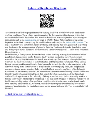Industrial Revolution Dbq Essay
The Industrial Revolution plagued the lower working class with overcrowded cities and harsher
working conditions. These effects were the result of the development of the factory system that
followed the Industrial Revolution. The Industrial Revolution was made possible by technological
innovations such as the steam engine, invented in 1765 by James Watt. Machines were just as
important as the labor class working the machines in factories and in the Industrial Revolution. The
use of machinery was a shift from people producing and creating their own goods such as clothing
and furniture to the mass production of goods in factories. During the Industrial Revolution, more
and more people moved from rural environments to already overpopulated ... Show more content on
Helpwriting.net ...
In document 6, a factory owner, Edward Baines, claims that long working hours are not as bad as
people think becuase more can be done in a day by a single worker that way. This document
contradicts the previous documents because it was written by a factory owner, the capitalist class
who were the main beneficiaries of industrialization and the Industrial Revolution. While Edward
Baines' view on working conditions in factories may be skewed since he is a factory owner, he is
correct in stating that a factory owner is more efficient in working long hours, and can produce
much more than a worker a century before who didn't have access to machinery of the Industrial
Revolution. In document 9, Andrew Ure, an enthusiast of the new manufacturing system, claims that
the individual workers are more efficient than a skilled worker producing goods by themselves.
Andrew Ure is a professor at the University of Glasgow and has never had to personally work in a
factory and wouldn't be inclined to sympathize of the true harsh struggles of a factory worker, but he
is able to see the big picture of the profit that could be made from the mass production of goods
from a factory. In document 10, William Radcliffe is describing the textile industry and the new
system of manufacturing. He paints laborers as having a good and easy life. This is contradictory of
historical
... Get more on HelpWriting.net ...
 