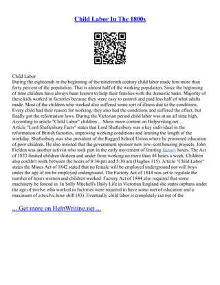 Child Labor In The 1800s
Child Labor
During the eighteenth in the beginning of the nineteenth century child labor made him more than
forty percent of the population. That is almost half of the working population. Since the beginning
of time children have always been known to help their families with the domestic tasks. Majority of
these kids worked in factories because they were easy to control and paid less half of what adults
made. Most of the children who worked also suffered some sort of illness due to the conditions.
Every child had their reason for working, they also had the conditions and suffered the effect, but
finally got the reformation laws. During the Victorian period child labor was at an all time high.
According to article "Child Labor" children ... Show more content on Helpwriting.net ...
Article "Lord Shaftesbury Facts" states that Lord Shaftesbury was a key individual in the
reformation of British factories, improving working conditions and limiting the length of the
workday. Shaftesbury was also president of the Ragged School Union where he promoted education
of poor children. He also insisted that the government sponsor new low–cost housing projects. John
Fielden was another activist who took part in the early movement of limiting factory hours. The Act
of 1833 limited children thirteen and under from working no more than 48 hours a week. Children
also couldn't work between the hours of 8:30 pm and 5:30 am (Hughes 115). Article "Child Labor"
states the Mines Act of 1842 stated that no female will be employed underground nor will boys
under the age of ten be employed underground. The Factory Act of 1844 was set to regulate the
number of hours women and children worked. Factory Act of 1844 also required that some
machinery be fenced in. In Sally Mitchell's Daily Life in Victorian England she states orphans under
the age of twelve who worked in factories were required to have some sort of education and a
maximum of a twelve hour shift (43). Eventually child labor is completely cut out of the
... Get more on HelpWriting.net ...
 