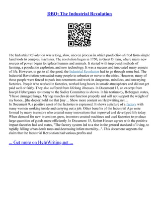DBQ: The Industrial Revolution
The Industrial Revolution was a long, slow, uneven process in which production shifted from simple
hand tools to complex machines. The revolution began in 1750, in Great Britain, where many new
sources of power began to replace humans and animals. It started with improved methods of
farming, a population explosion, and new technology. It was a success and innovated many aspects
of life. However, to get to all the good, the Industrial Revolution had to go through some bad. The
Industrial Revolution persuaded many people to urbanize or move to the cities. However, many of
those people were forced to pack into tenements and work in dangerous, mindless, and unvarying
factories. People who worked in factories, worked long hours in unsafe atmospheres and did not get
paid well or fairly. They also suffered from lifelong illnesses. In Document 13, an excerpt from
Joseph Hebergam's testimony to the Sadler Committee is shown. In his testimony, Hebergam states,
"I have damaged lungs. My leg muscles do not function properly and will not support the weight of
my bones...[the doctor] told me that [my ... Show more content on Helpwriting.net ...
In Document 9, a positive asset of the factories is expressed. It shows a picture of a factory with
many women working inside and carrying out a job. Other benefits of the Industrial Age were
formed by many inventors who created many innovations that improved and developed life today.
When demand for new inventions grew, inventors created machines and used factories to produce
large quantities of goods more efficiently. In Document 15, Robert Hessen agrees with the positive
impact factories had and states, "The factory system led to a rise in the general standard of living, to
rapidly falling urban death rates and decreasing infant mortality...". This document supports the
claim that the Industrial Revolution had various profits and
... Get more on HelpWriting.net ...
 