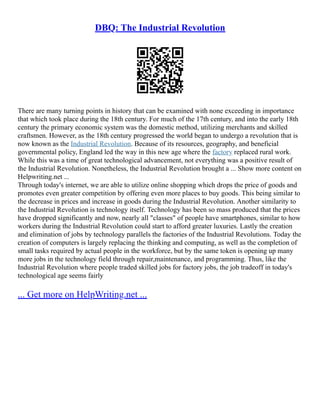DBQ: The Industrial Revolution
There are many turning points in history that can be examined with none exceeding in importance
that which took place during the 18th century. For much of the 17th century, and into the early 18th
century the primary economic system was the domestic method, utilizing merchants and skilled
craftsmen. However, as the 18th century progressed the world began to undergo a revolution that is
now known as the Industrial Revolution. Because of its resources, geography, and beneficial
governmental policy, England led the way in this new age where the factory replaced rural work.
While this was a time of great technological advancement, not everything was a positive result of
the Industrial Revolution. Nonetheless, the Industrial Revolution brought a ... Show more content on
Helpwriting.net ...
Through today's internet, we are able to utilize online shopping which drops the price of goods and
promotes even greater competition by offering even more places to buy goods. This being similar to
the decrease in prices and increase in goods during the Industrial Revolution. Another similarity to
the Industrial Revolution is technology itself. Technology has been so mass produced that the prices
have dropped significantly and now, nearly all "classes" of people have smartphones, similar to how
workers during the Industrial Revolution could start to afford greater luxuries. Lastly the creation
and elimination of jobs by technology parallels the factories of the Industrial Revolutions. Today the
creation of computers is largely replacing the thinking and computing, as well as the completion of
small tasks required by actual people in the workforce, but by the same token is opening up many
more jobs in the technology field through repair,maintenance, and programming. Thus, like the
Industrial Revolution where people traded skilled jobs for factory jobs, the job tradeoff in today's
technological age seems fairly
... Get more on HelpWriting.net ...
 