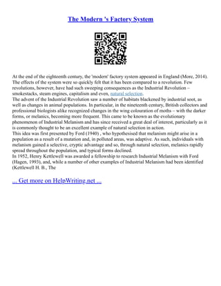 The Modern 's Factory System
At the end of the eighteenth century, the 'modern' factory system appeared in England (More, 2014).
The effects of the system were so quickly felt that it has been compared to a revolution. Few
revolutions, however, have had such sweeping consequences as the Industrial Revolution –
smokestacks, steam engines, capitalism and even, natural selection.
The advent of the Industrial Revolution saw a number of habitats blackened by industrial soot, as
well as changes in animal populations. In particular, in the nineteenth century, British collectors and
professional biologists alike recognized changes in the wing colouration of moths – with the darker
forms, or melanics, becoming more frequent. This came to be known as the evolutionary
phenomenon of Industrial Melanism and has since received a great deal of interest, particularly as it
is commonly thought to be an excellent example of natural selection in action.
This idea was first presented by Ford (1940) , who hypothesised that melanism might arise in a
population as a result of a mutation and, in polluted areas, was adaptive. As such, individuals with
melanism gained a selective, cryptic advantage and so, through natural selection, melanics rapidly
spread throughout the population, and typical forms declined.
In 1952, Henry Kettlewell was awarded a fellowship to research Industrial Melanism with Ford
(Hagen, 1993), and, while a number of other examples of Industrial Melanism had been identified
(Kettlewell H. B., The
... Get more on HelpWriting.net ...
 