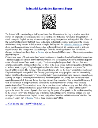 Industrial Revolution Research Paper
The Industrial Revolution began in England in the late 18th century, leaving behind an incredible
impact on England's economics and also its social life. The Industrial Revolution brought about
much change in English society, with these changes being both positive and negative. The effects of
the Industrial Revolution that took place in England influenced countries even across the oceans,
and inspired many nations to follow their example. In England, the Industrial Revolution brought
about mainly economic and social changes that influenced English life in many positive and also
negative ways. The changes that occured ranged from the encouragement of new inventions,
cheaper goods and new labor laws to factory injuries, harsh child labor and ... Show more content on
Helpwriting.net ...
Cheaper and more efficient methods of transportation were developed and utilized in the inner cities.
The most successful form of improved transportation was the streetcar, which was the most popular
mode of transit to and from work everyday. The increasingly cheap methods of travel that were
emerging during this time period allowed for cities to be more spread out since people no longer had
to walk to work everyday. England experienced the rise of the factory system as a part of the
Industrial Revolution. The factory system provided many jobs for the highly unskilled population of
England during this time period. The factory system required many people to operate successfully,
further benefiting English society. Through the factory system, managers and business owners began
looking for ways to increase production while minimizing their cost. Many new inventions were
created to accomplish this goal during this time period. One example of this is found in Document 4
with the invention of the power loom. Some of the machines that were created could increase
production tenfold. The most direct impact these new inventions had on society was their ability to
lower the price of the manufactured goods that were produced (Doc 4). The rise of the factory
system increased the output of goods, thus lowering the prices of the goods on the market according
to the laws of supply and demand. One of the most noticeable positive economic impacts was that
an unprecedented amount of English citizens enjoyed the "comfort and conveniences" that had "no
existence" in any part of Europe "two or three centuries ago" (Doc
... Get more on HelpWriting.net ...
 