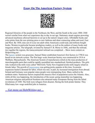 Essay On The American Factory System
Regional lifestyles of the people in the Northeast, the West, and the South in the years 1800–1840
weren't similar from what wer experience day to day in our age. Stationary steam engines powering
advanced machinery allowed factories to set up in the nation's largest cities. Affordable books and
color prints from the new printing press to new fashions and ideas connecting urban and rural, East
and West. By 1850, nine out of every ten adult white Americans could read, and millions bought
books. Women in particular became prodigious readers, as well as the authors of many books and
magazine articles. The telegraph, invented by Samuel F. B. Morse in 1844,, and then the railroad,
ties together the regions, the transcontinental railroad was completed ... Show more content on
Helpwriting.net ...
The factory system was gruesome. Samuel Slater established America's first factory in 1790.It was
based on an outwork system. The first large–scale American factory was constructed in 1814 at
Waltham, Massachusetts. The American System of manufactures relied on the mass production of
interchangeable parts that could be rapidly assembled into standardized, finished products. The girls
who worked in the mills were called "Mill Girls."Early New England textile mills largely relied on
female labor. The growth of immigration was getting pretty popular at this time. Economic
expansion fueled a demand for labor, which was met, in part, by increased immigration from abroad.
Ireland and Germany were popular states people were immigrating from. Many settled in the
northern states. Numerous factors inspired this massive flow of population across the Atlantic. Also,
while all this was happening, the introduction of the ocean–going steamship was happening.
American religious and political freedoms also attracted many Europeans fleeing from the failed
revolutions of 1848. The Irish were refugees from disaster, fleeing the Irish potato famine. They
filled many low–wage unskilled jobs in America.
... Get more on HelpWriting.net ...
 